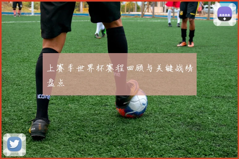 上赛季世界杯赛程回顾与关键战绩盘点
