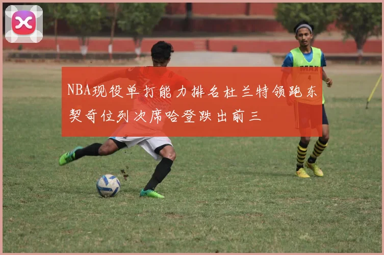 NBA现役单打能力排名杜兰特领跑东契奇位列次席哈登跌出前三