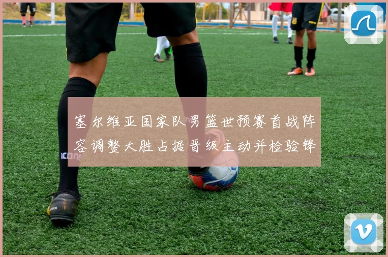 塞尔维亚国家队男篮世预赛首战阵容调整大胜占据晋级主动并检验锋线深度