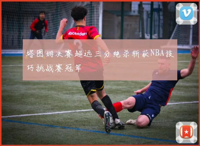 塔图姆决赛超远三分绝杀斩获NBA技巧挑战赛冠军