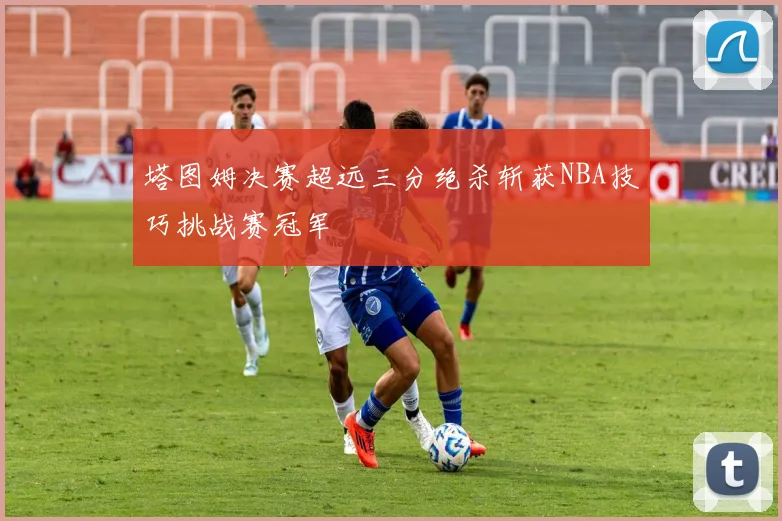 塔图姆决赛超远三分绝杀斩获NBA技巧挑战赛冠军