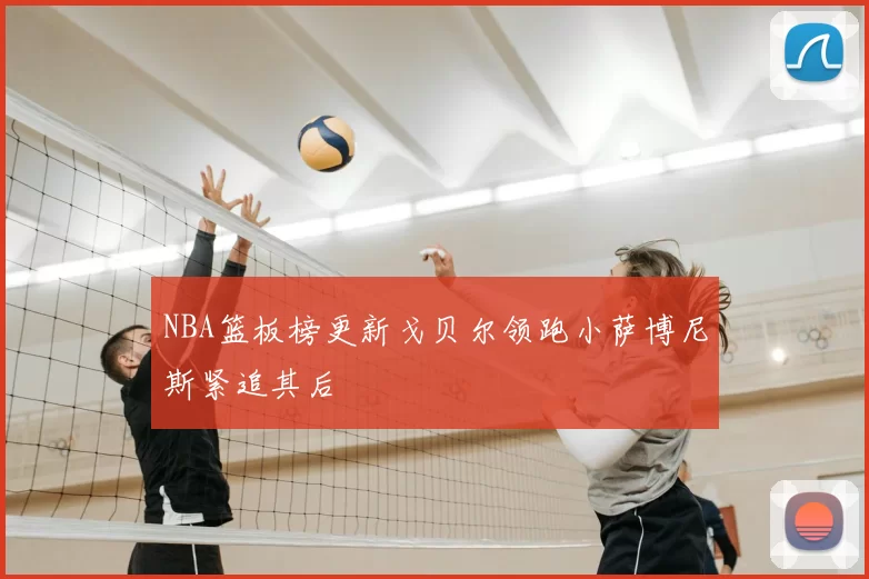NBA篮板榜更新戈贝尔领跑小萨博尼斯紧追其后