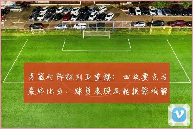 男篮对阵叙利亚重播：回放要点与最终比分、球员表现及轮换影响解读