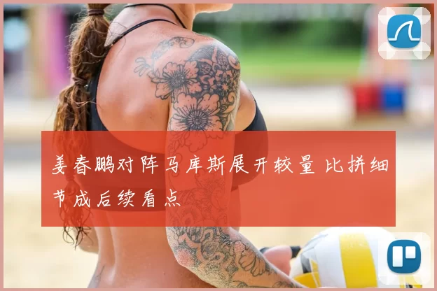 姜春鹏对阵马库斯展开较量 比拼细节成后续看点