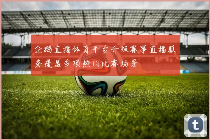 企鹅直播体育平台升级赛事直播服务覆盖多项热门比赛场景