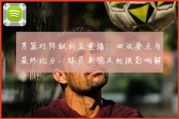 男篮对阵叙利亚重播：回放要点与最终比分、球员表现及轮换影响解读