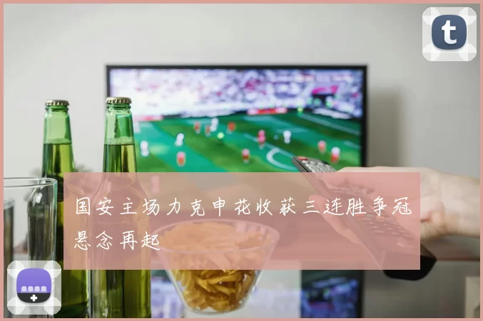 国安主场力克申花收获三连胜争冠悬念再起