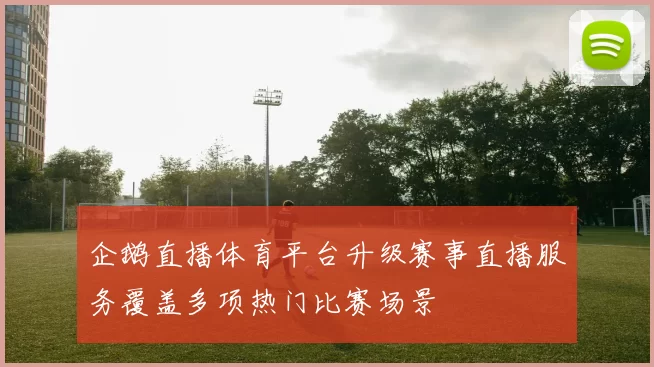 企鹅直播体育平台升级赛事直播服务覆盖多项热门比赛场景
