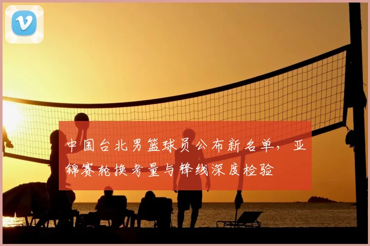 中国台北男篮球员公布新名单,亚锦赛轮换考量与锋线深度检验