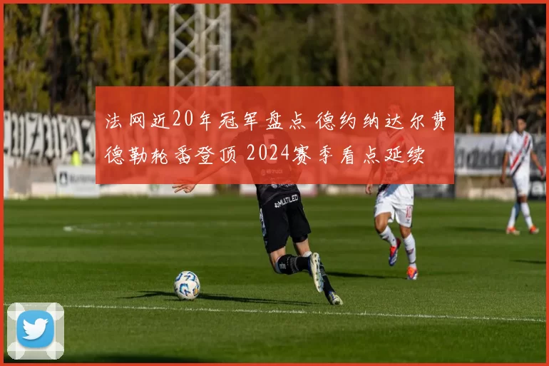 法网近20年冠军盘点 德约纳达尔费德勒轮番登顶 2024赛季看点延续