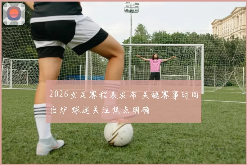 2026女足赛程表发布 关键赛事时间出炉 球迷关注焦点明确