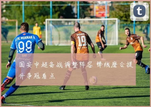 国安中超备战调整阵容 锋线磨合提升争冠看点