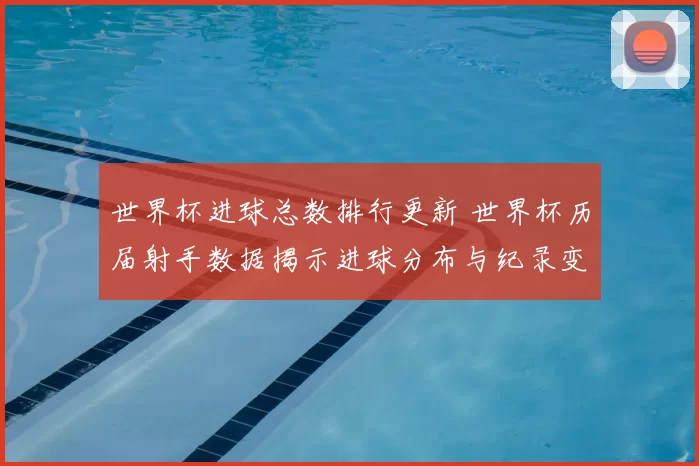 世界杯进球总数排行更新 世界杯历届射手数据揭示进球分布与纪录变化