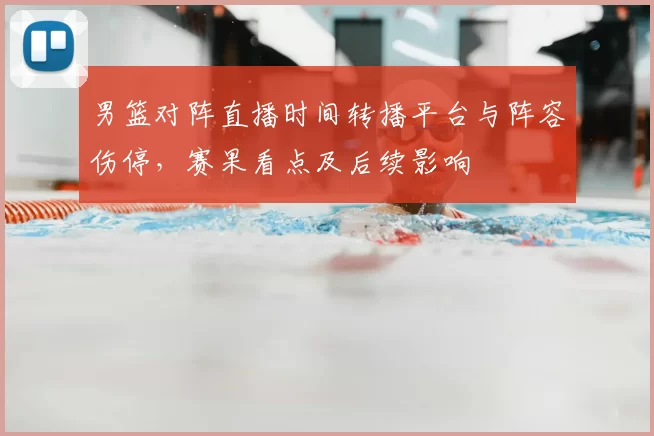 男篮对阵直播时间转播平台与阵容伤停，赛果看点及后续影响