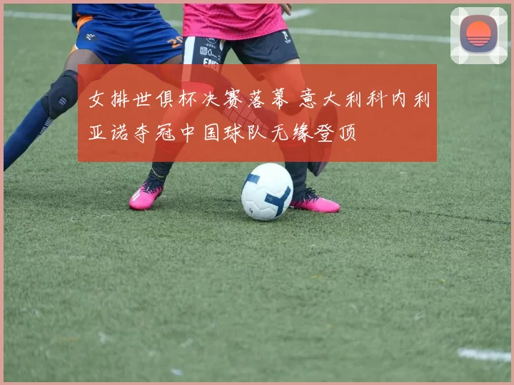 女排世俱杯决赛落幕 意大利科内利亚诺夺冠中国球队无缘登顶