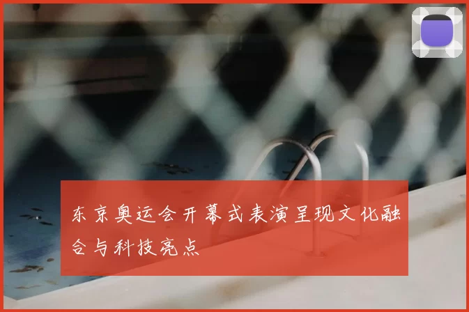 东京奥运会开幕式表演呈现文化融合与科技亮点