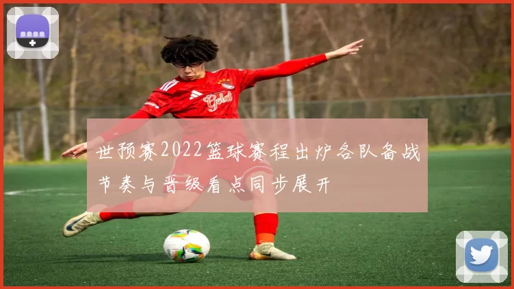 世预赛2022篮球赛程出炉各队备战节奏与晋级看点同步展开