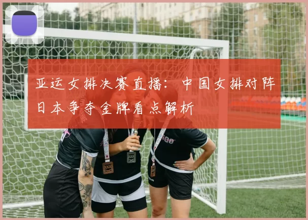亚运女排决赛直播：中国女排对阵日本争夺金牌看点解析