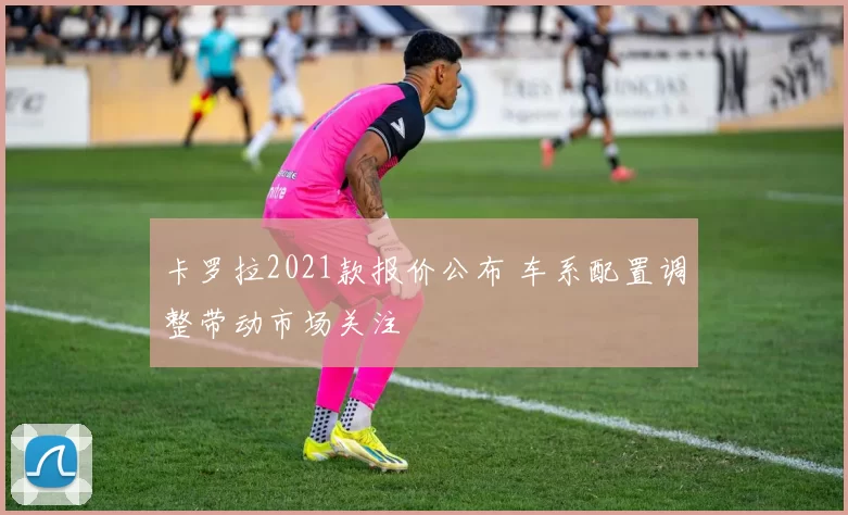卡罗拉2021款报价公布 车系配置调整带动市场关注
