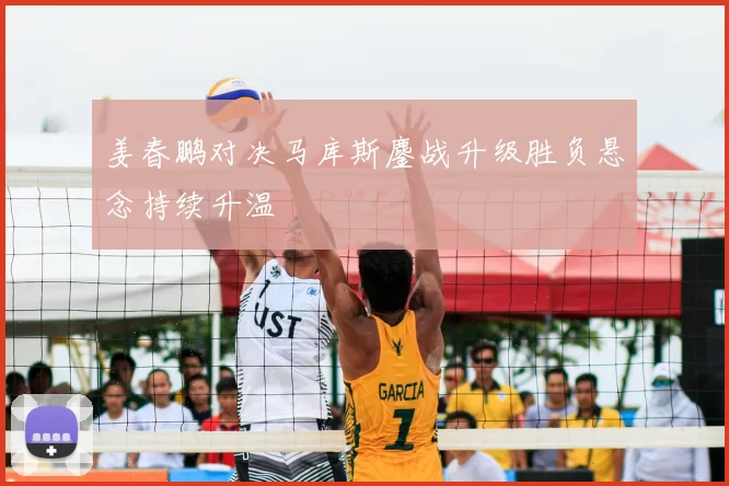 姜春鹏对决马库斯鏖战升级胜负悬念持续升温