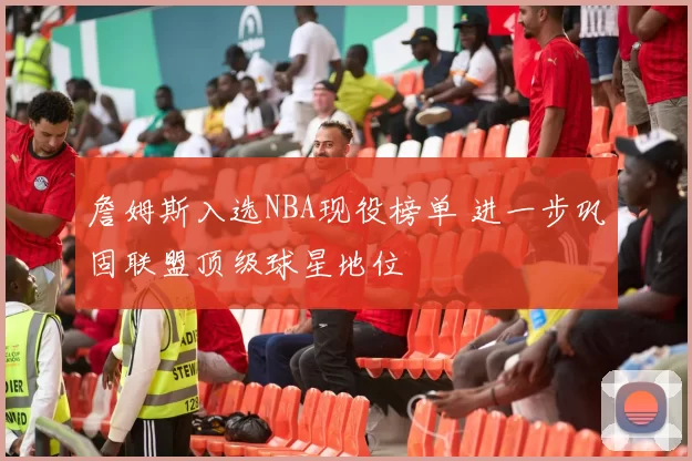 詹姆斯入选NBA现役榜单 进一步巩固联盟顶级球星地位