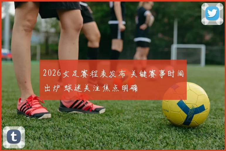 2026女足赛程表发布 关键赛事时间出炉 球迷关注焦点明确