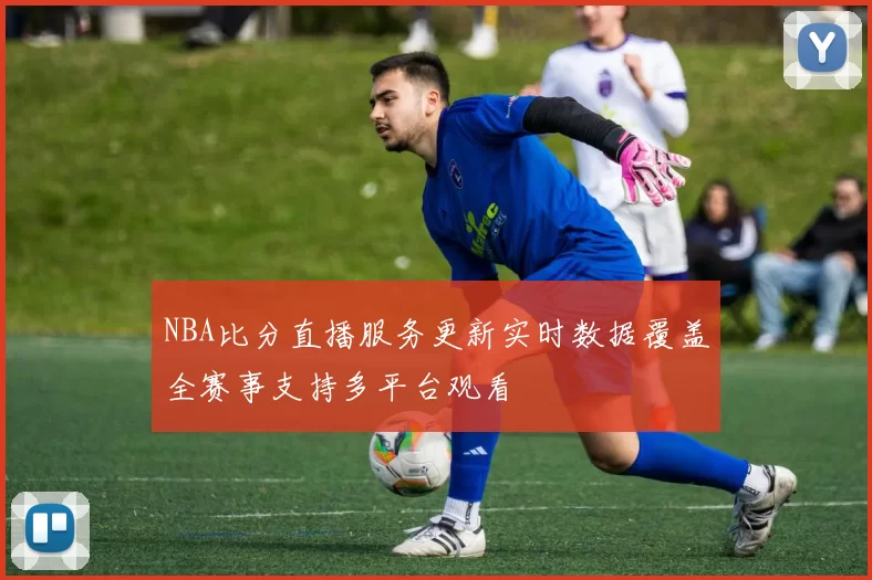 NBA比分直播服务更新实时数据覆盖全赛事支持多平台观看