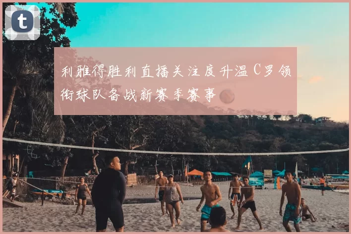 利雅得胜利直播关注度升温 C罗领衔球队备战新赛季赛事