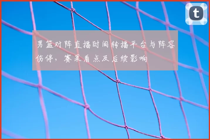 男篮对阵直播时间转播平台与阵容伤停，赛果看点及后续影响
